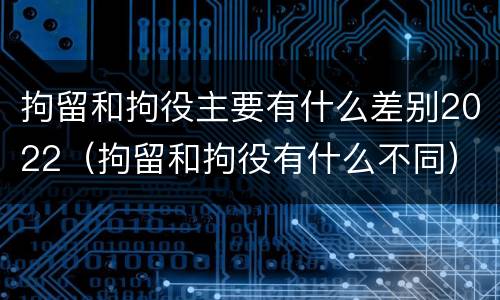 拘留和拘役主要有什么差别2022（拘留和拘役有什么不同）