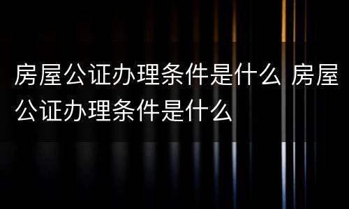 房屋公证办理条件是什么 房屋公证办理条件是什么