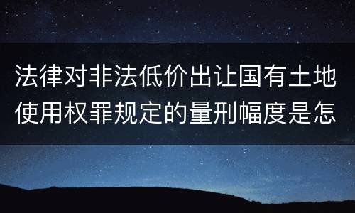 法律对非法低价出让国有土地使用权罪规定的量刑幅度是怎样的