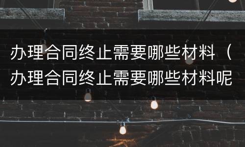 办理合同终止需要哪些材料（办理合同终止需要哪些材料呢）