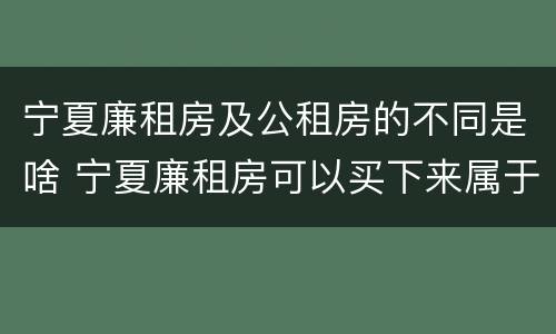 宁夏廉租房及公租房的不同是啥 宁夏廉租房可以买下来属于自己吗