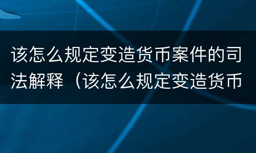 该怎么规定变造货币案件的司法解释（该怎么规定变造货币案件的司法解释呢）