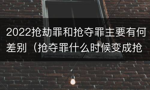 2022抢劫罪和抢夺罪主要有何差别（抢夺罪什么时候变成抢劫罪）