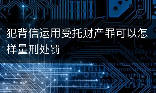犯背信运用受托财产罪可以怎样量刑处罚