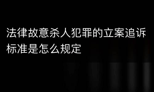 法律故意杀人犯罪的立案追诉标准是怎么规定