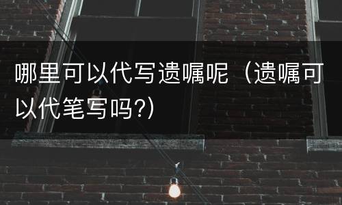哪里可以代写遗嘱呢（遗嘱可以代笔写吗?）