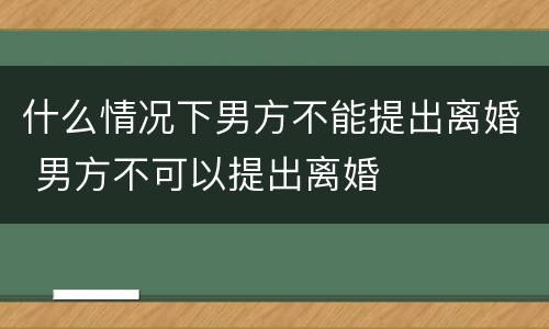 什么情况下男方不能提出离婚 男方不可以提出离婚