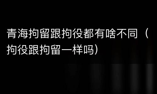 青海拘留跟拘役都有啥不同（拘役跟拘留一样吗）