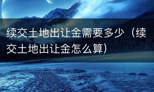 续交土地出让金需要多少（续交土地出让金怎么算）