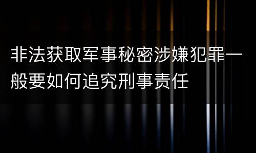 非法获取军事秘密涉嫌犯罪一般要如何追究刑事责任