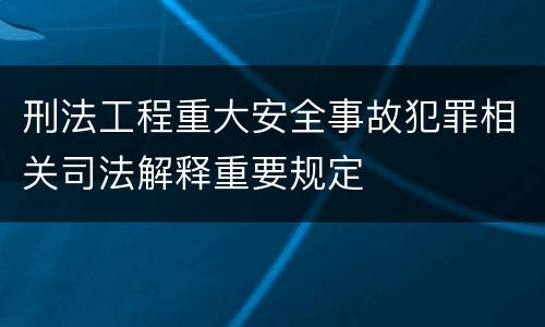 刑法工程重大安全事故犯罪相关司法解释重要规定