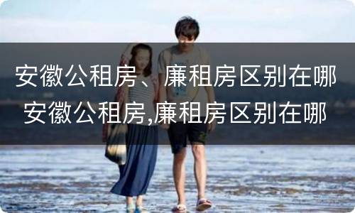 安徽公租房、廉租房区别在哪 安徽公租房,廉租房区别在哪里