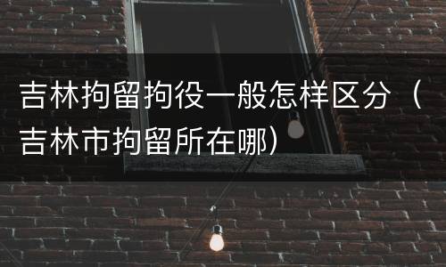 吉林拘留拘役一般怎样区分（吉林市拘留所在哪）