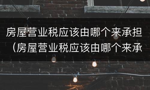 房屋营业税应该由哪个来承担（房屋营业税应该由哪个来承担税费）