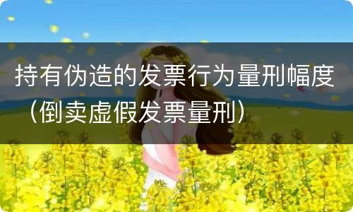 持有伪造的发票行为量刑幅度（倒卖虚假发票量刑）