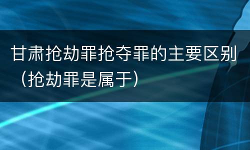 甘肃抢劫罪抢夺罪的主要区别（抢劫罪是属于）
