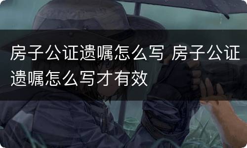 房子公证遗嘱怎么写 房子公证遗嘱怎么写才有效