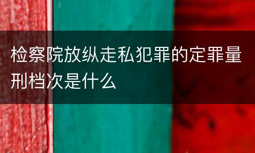 检察院放纵走私犯罪的定罪量刑档次是什么