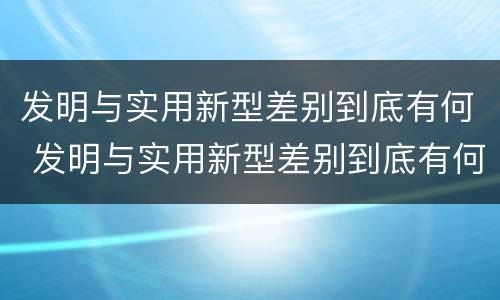 发明与实用新型差别到底有何 发明与实用新型差别到底有何区别