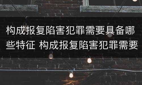 构成报复陷害犯罪需要具备哪些特征 构成报复陷害犯罪需要具备哪些特征条件