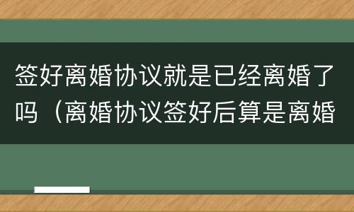 签好离婚协议就是已经离婚了吗（离婚协议签好后算是离婚了吗?）