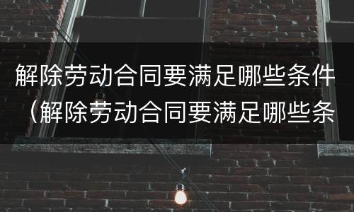 解除劳动合同要满足哪些条件（解除劳动合同要满足哪些条件呢）