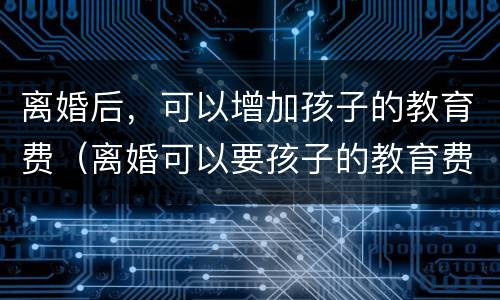 离婚后，可以增加孩子的教育费（离婚可以要孩子的教育费吗）