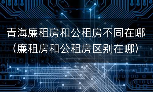 青海廉租房和公租房不同在哪（廉租房和公租房区别在哪）