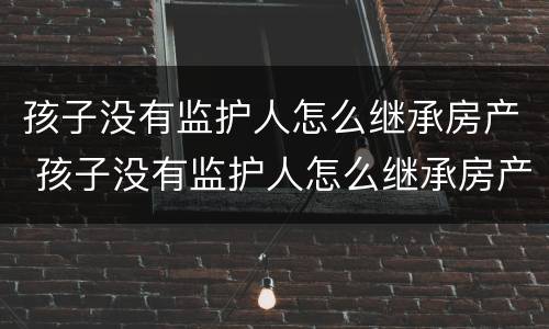 孩子没有监护人怎么继承房产 孩子没有监护人怎么继承房产呢