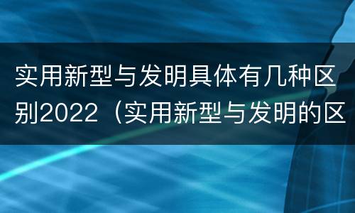 实用新型与发明具体有几种区别2022（实用新型与发明的区别有哪些）