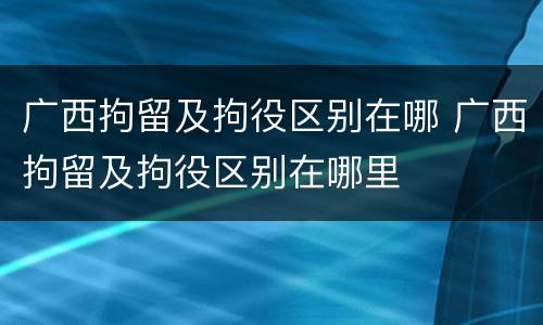 广西拘留及拘役区别在哪 广西拘留及拘役区别在哪里
