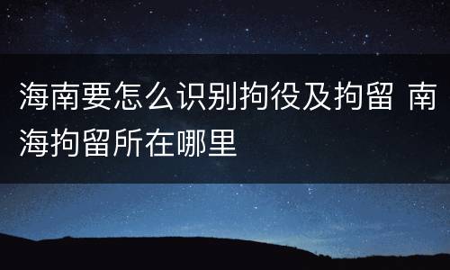 海南要怎么识别拘役及拘留 南海拘留所在哪里