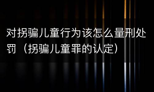 对拐骗儿童行为该怎么量刑处罚（拐骗儿童罪的认定）