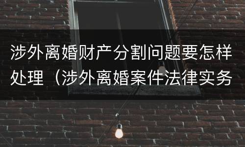 涉外离婚财产分割问题要怎样处理(涉外离婚案件法律实务)