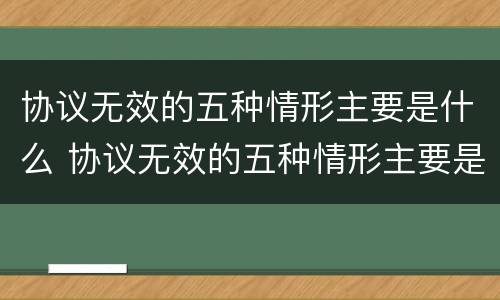 协议无效的五种情形主要是什么 协议无效的五种情形主要是什么意思