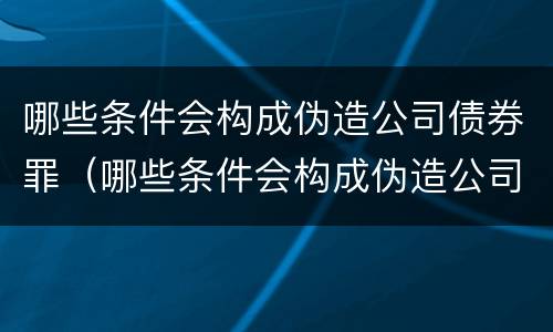 哪些条件会构成伪造公司债券罪（哪些条件会构成伪造公司债券罪立案标准）