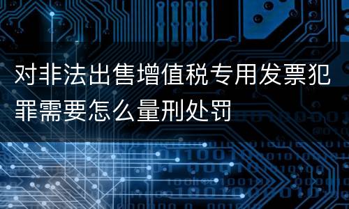 对非法出售增值税专用发票犯罪需要怎么量刑处罚