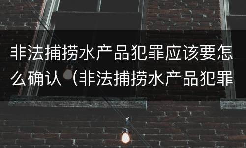 非法捕捞水产品犯罪应该要怎么确认（非法捕捞水产品犯罪应该要怎么确认原罪）