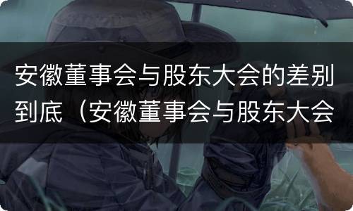 安徽董事会与股东大会的差别到底（安徽董事会与股东大会的差别到底是什么）