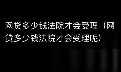 网贷多少钱法院才会受理（网贷多少钱法院才会受理呢）