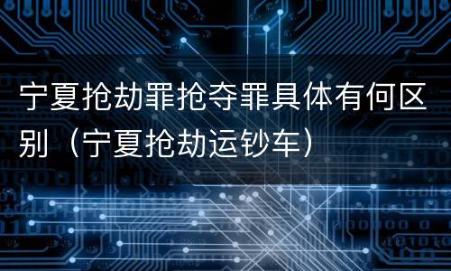 宁夏抢劫罪抢夺罪具体有何区别（宁夏抢劫运钞车）