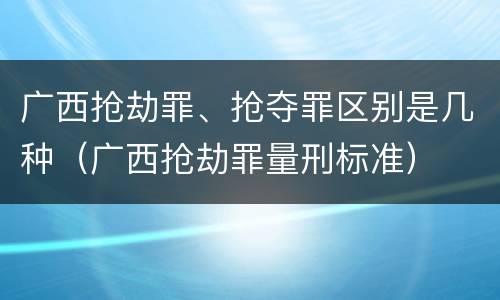广西抢劫罪、抢夺罪区别是几种（广西抢劫罪量刑标准）