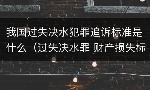 我国过失决水犯罪追诉标准是什么（过失决水罪 财产损失标准）
