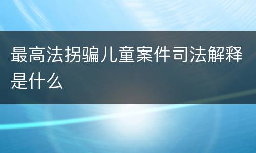 最高法拐骗儿童案件司法解释是什么