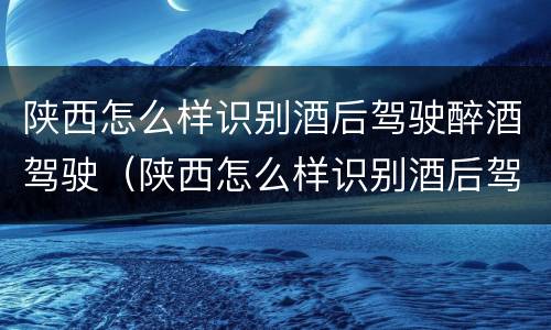 陕西怎么样识别酒后驾驶醉酒驾驶（陕西怎么样识别酒后驾驶醉酒驾驶的人）
