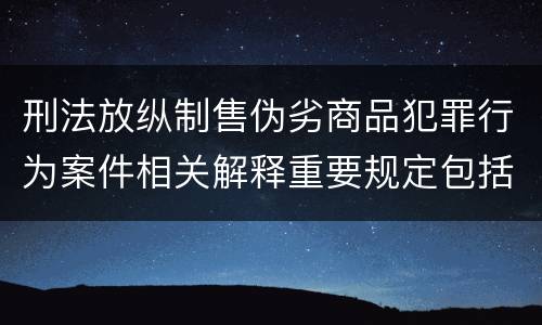 刑法放纵制售伪劣商品犯罪行为案件相关解释重要规定包括什么