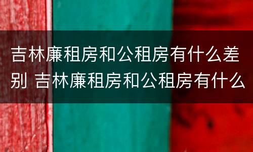吉林廉租房和公租房有什么差别 吉林廉租房和公租房有什么差别嘛