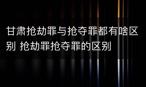 甘肃抢劫罪与抢夺罪都有啥区别 抢劫罪抢夺罪的区别