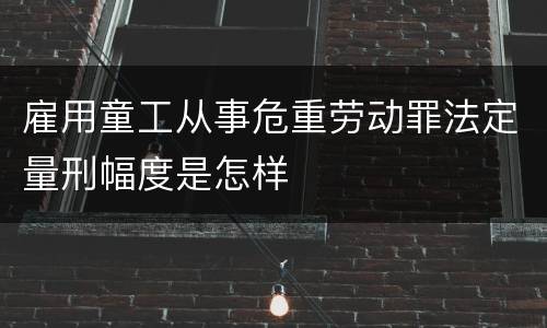 雇用童工从事危重劳动罪法定量刑幅度是怎样