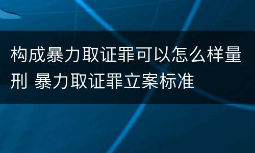 构成暴力取证罪可以怎么样量刑 暴力取证罪立案标准